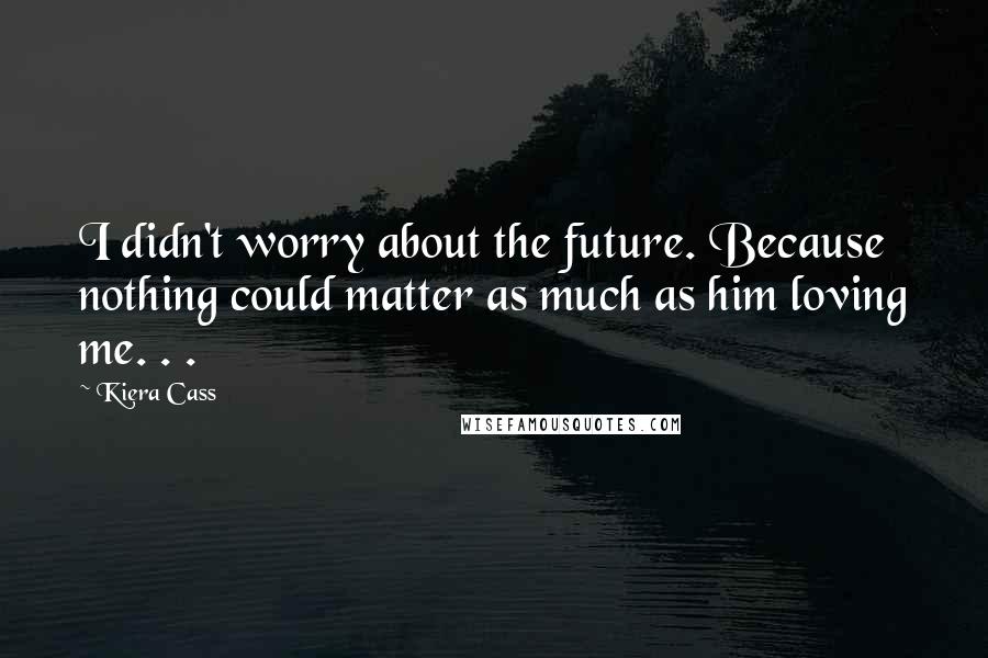 Kiera Cass Quotes: I didn't worry about the future. Because nothing could matter as much as him loving me. . .