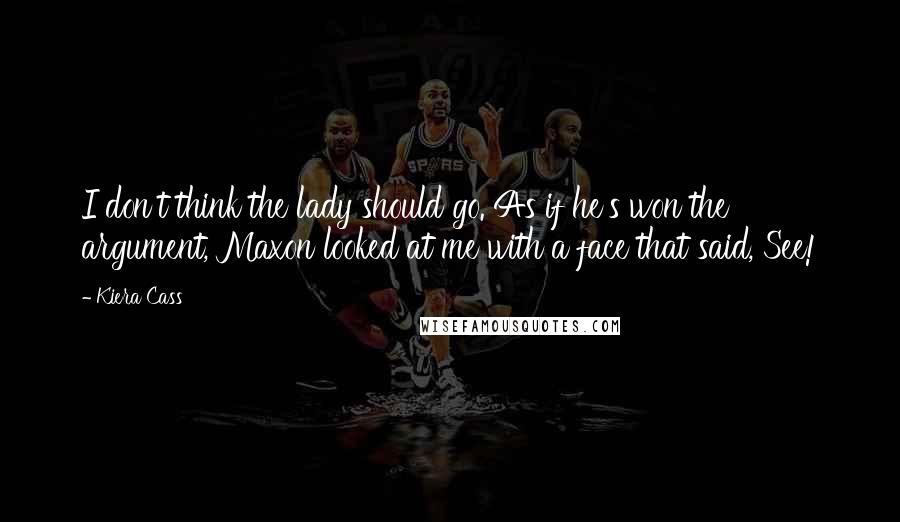 Kiera Cass Quotes: I don't think the lady should go. As if he's won the argument, Maxon looked at me with a face that said, See!