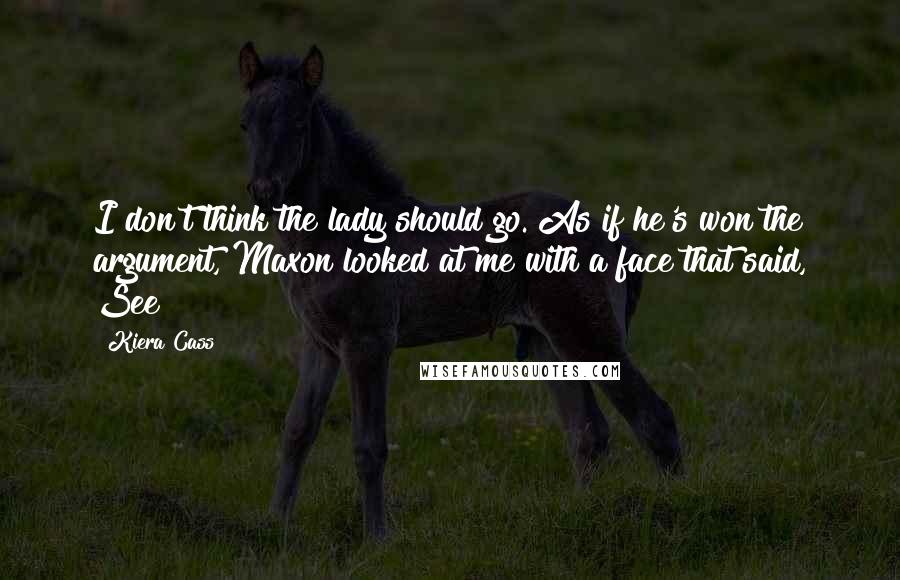 Kiera Cass Quotes: I don't think the lady should go. As if he's won the argument, Maxon looked at me with a face that said, See!