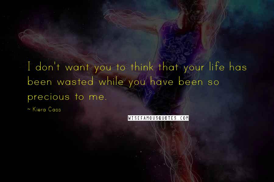 Kiera Cass Quotes: I don't want you to think that your life has been wasted while you have been so precious to me.
