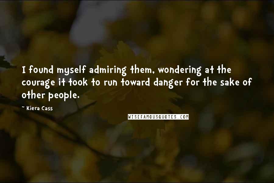 Kiera Cass Quotes: I found myself admiring them, wondering at the courage it took to run toward danger for the sake of other people.