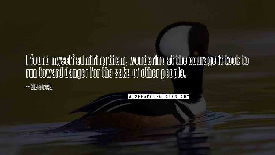 Kiera Cass Quotes: I found myself admiring them, wondering at the courage it took to run toward danger for the sake of other people.