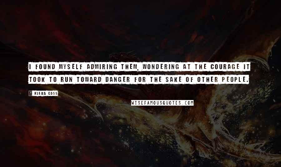 Kiera Cass Quotes: I found myself admiring them, wondering at the courage it took to run toward danger for the sake of other people.