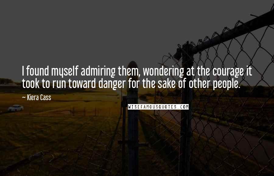 Kiera Cass Quotes: I found myself admiring them, wondering at the courage it took to run toward danger for the sake of other people.