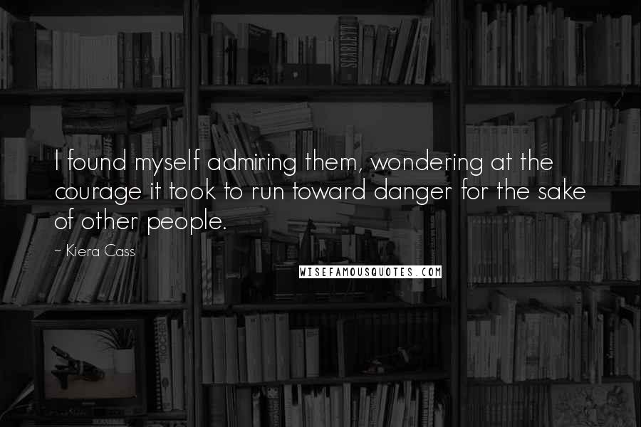 Kiera Cass Quotes: I found myself admiring them, wondering at the courage it took to run toward danger for the sake of other people.