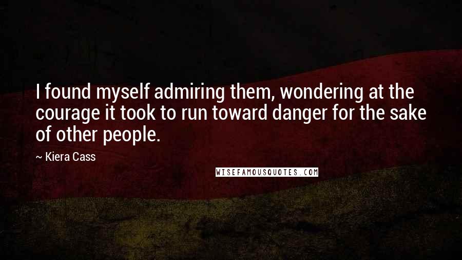 Kiera Cass Quotes: I found myself admiring them, wondering at the courage it took to run toward danger for the sake of other people.