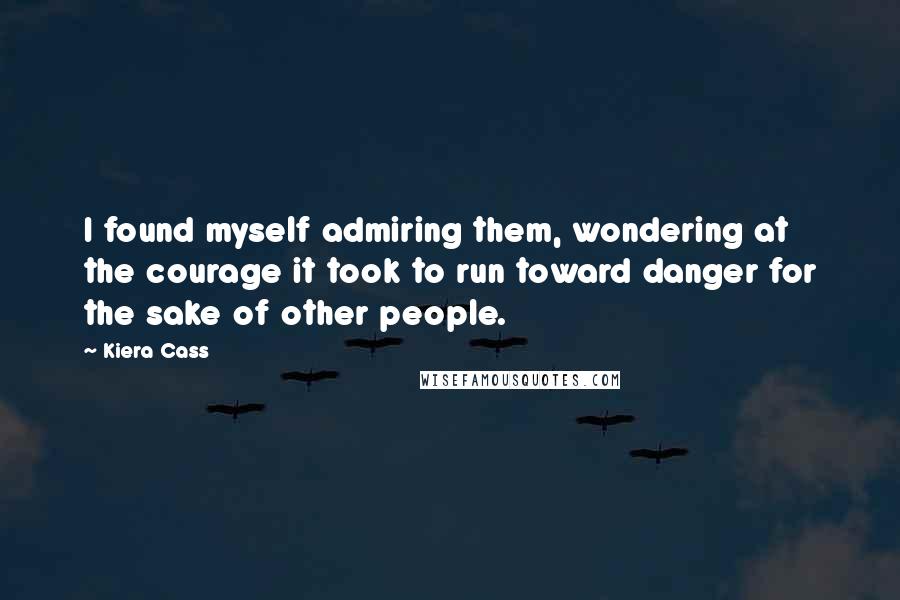 Kiera Cass Quotes: I found myself admiring them, wondering at the courage it took to run toward danger for the sake of other people.