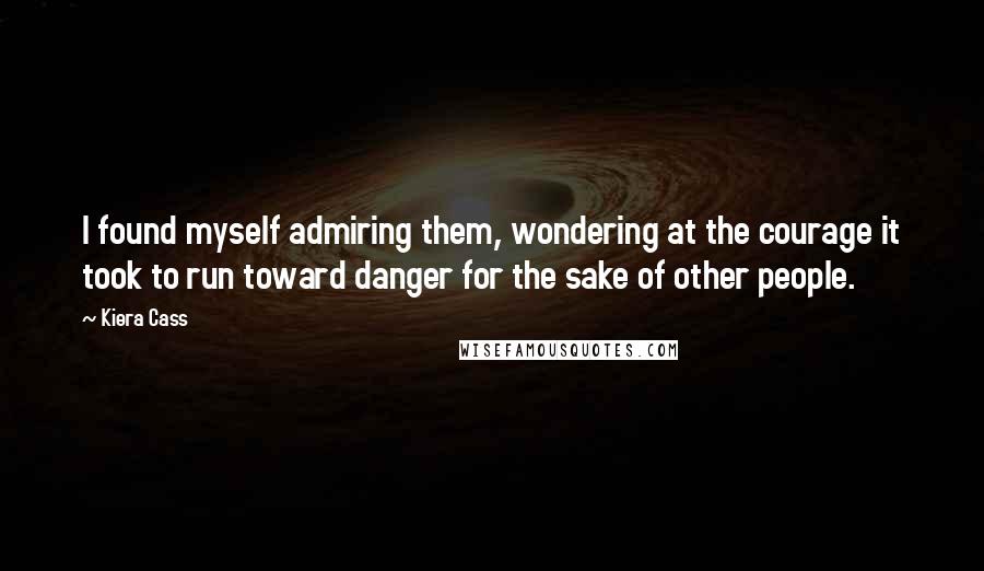 Kiera Cass Quotes: I found myself admiring them, wondering at the courage it took to run toward danger for the sake of other people.