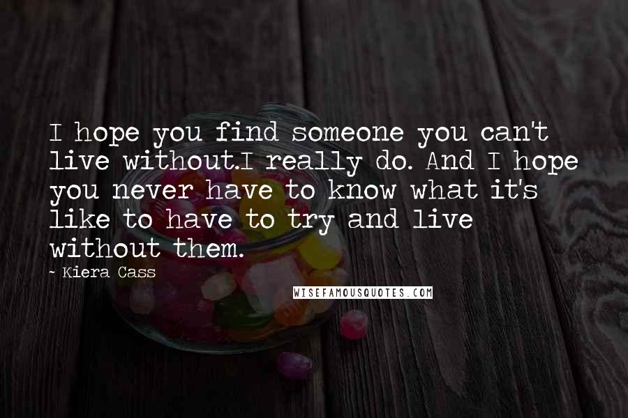 Kiera Cass Quotes: I hope you find someone you can't live without.I really do. And I hope you never have to know what it's like to have to try and live without them.