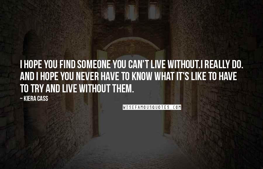 Kiera Cass Quotes: I hope you find someone you can't live without.I really do. And I hope you never have to know what it's like to have to try and live without them.