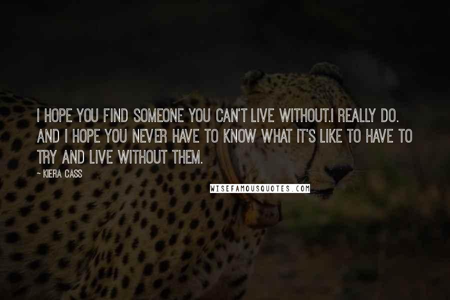 Kiera Cass Quotes: I hope you find someone you can't live without.I really do. And I hope you never have to know what it's like to have to try and live without them.