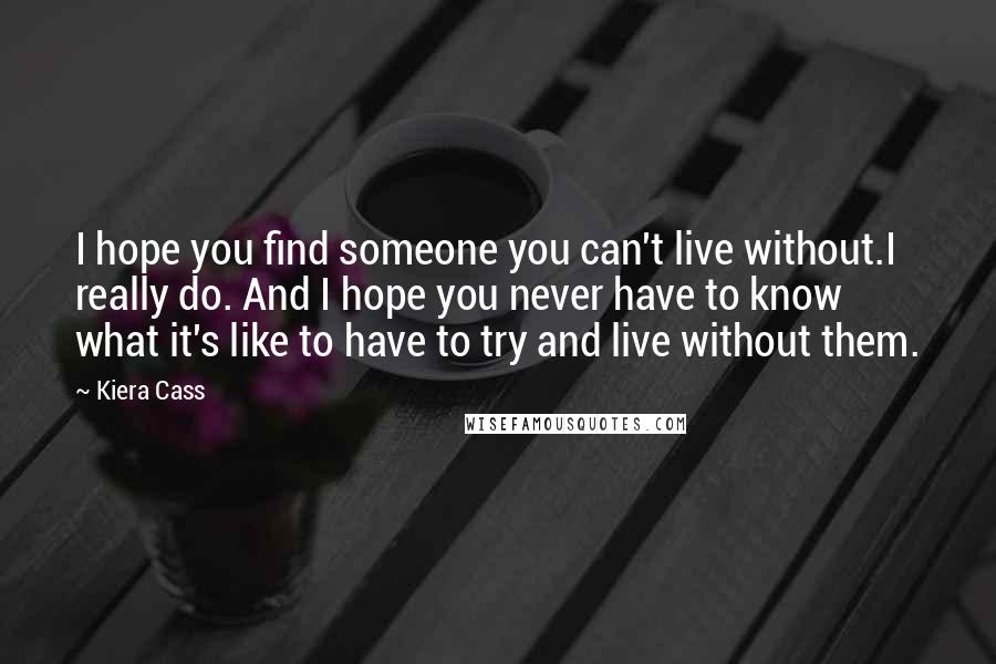 Kiera Cass Quotes: I hope you find someone you can't live without.I really do. And I hope you never have to know what it's like to have to try and live without them.