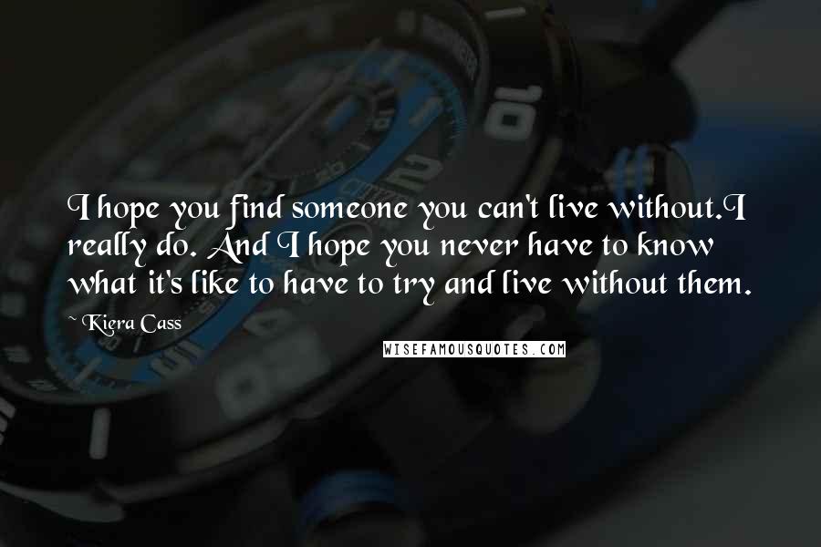 Kiera Cass Quotes: I hope you find someone you can't live without.I really do. And I hope you never have to know what it's like to have to try and live without them.