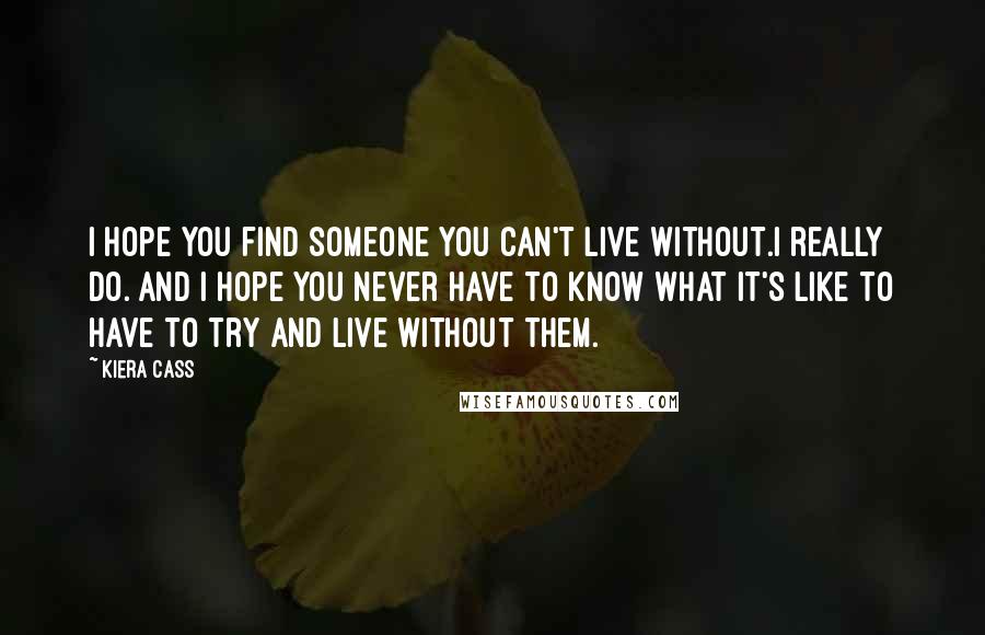 Kiera Cass Quotes: I hope you find someone you can't live without.I really do. And I hope you never have to know what it's like to have to try and live without them.