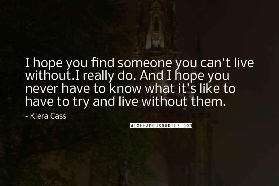Kiera Cass Quotes: I hope you find someone you can't live without.I really do. And I hope you never have to know what it's like to have to try and live without them.