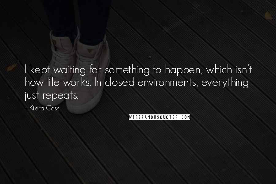 Kiera Cass Quotes: I kept waiting for something to happen, which isn't how life works. In closed environments, everything just repeats.