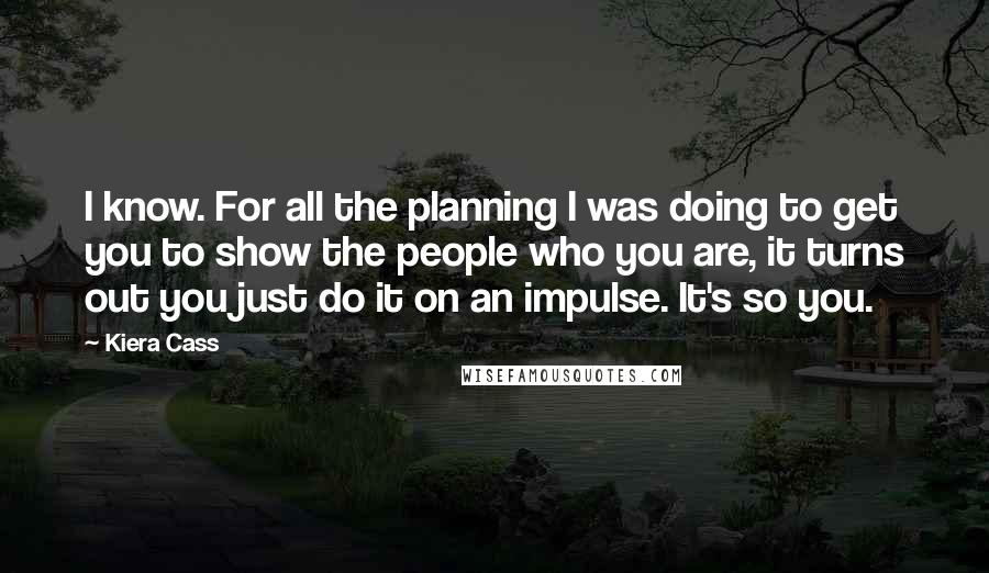 Kiera Cass Quotes: I know. For all the planning I was doing to get you to show the people who you are, it turns out you just do it on an impulse. It's so you.