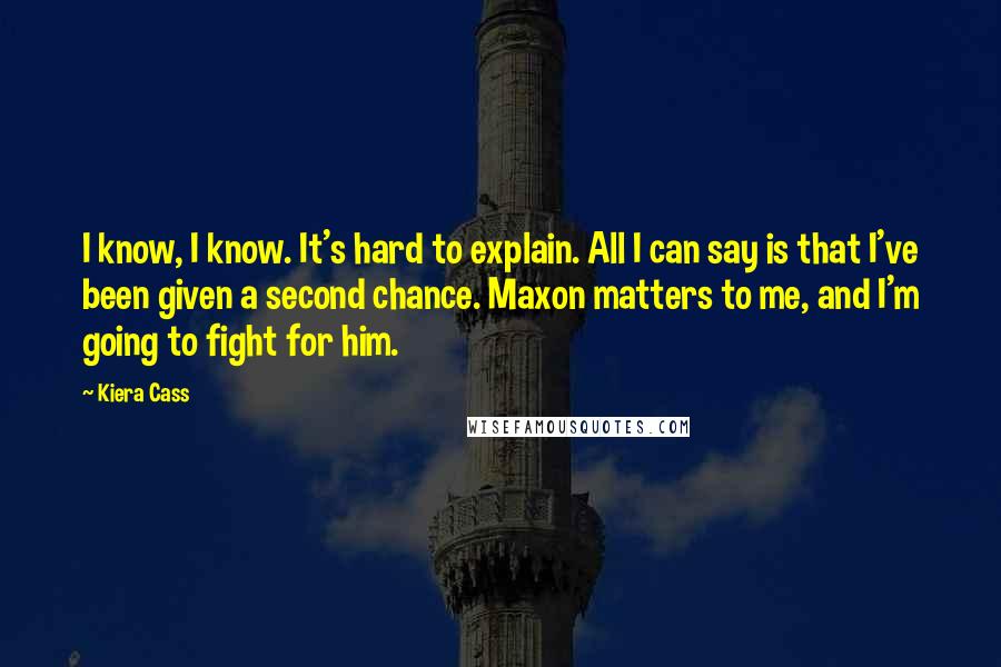 Kiera Cass Quotes: I know, I know. It's hard to explain. All I can say is that I've been given a second chance. Maxon matters to me, and I'm going to fight for him.