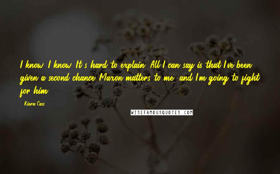 Kiera Cass Quotes: I know, I know. It's hard to explain. All I can say is that I've been given a second chance. Maxon matters to me, and I'm going to fight for him.