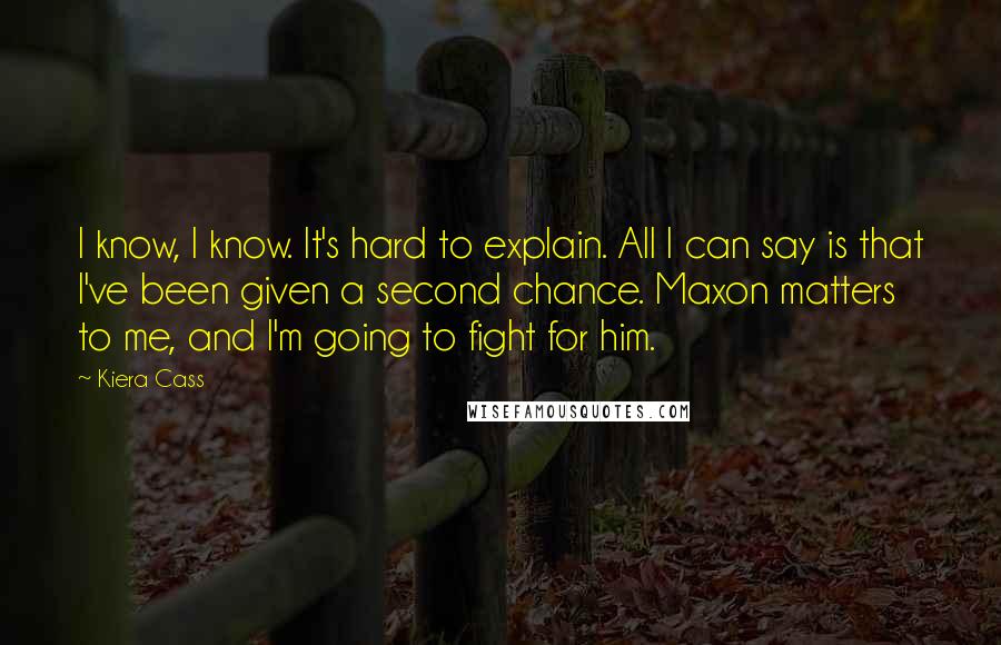 Kiera Cass Quotes: I know, I know. It's hard to explain. All I can say is that I've been given a second chance. Maxon matters to me, and I'm going to fight for him.