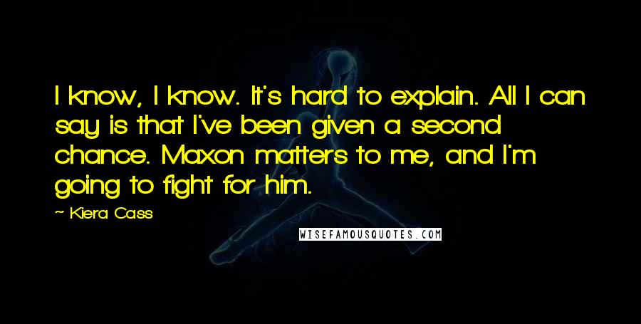 Kiera Cass Quotes: I know, I know. It's hard to explain. All I can say is that I've been given a second chance. Maxon matters to me, and I'm going to fight for him.