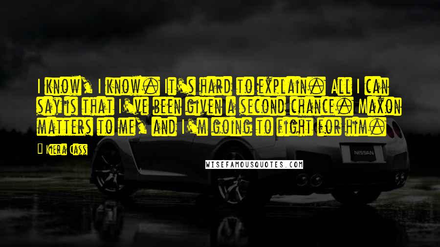 Kiera Cass Quotes: I know, I know. It's hard to explain. All I can say is that I've been given a second chance. Maxon matters to me, and I'm going to fight for him.