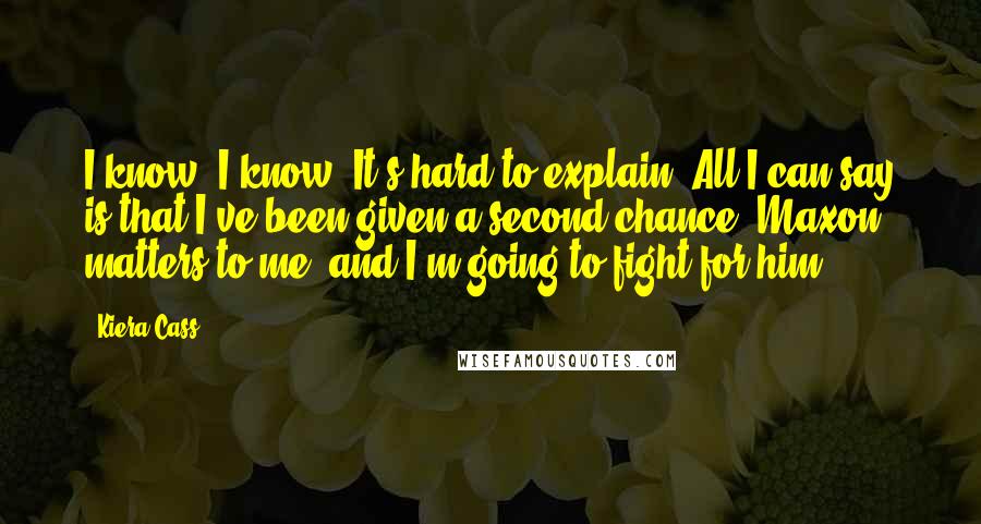 Kiera Cass Quotes: I know, I know. It's hard to explain. All I can say is that I've been given a second chance. Maxon matters to me, and I'm going to fight for him.