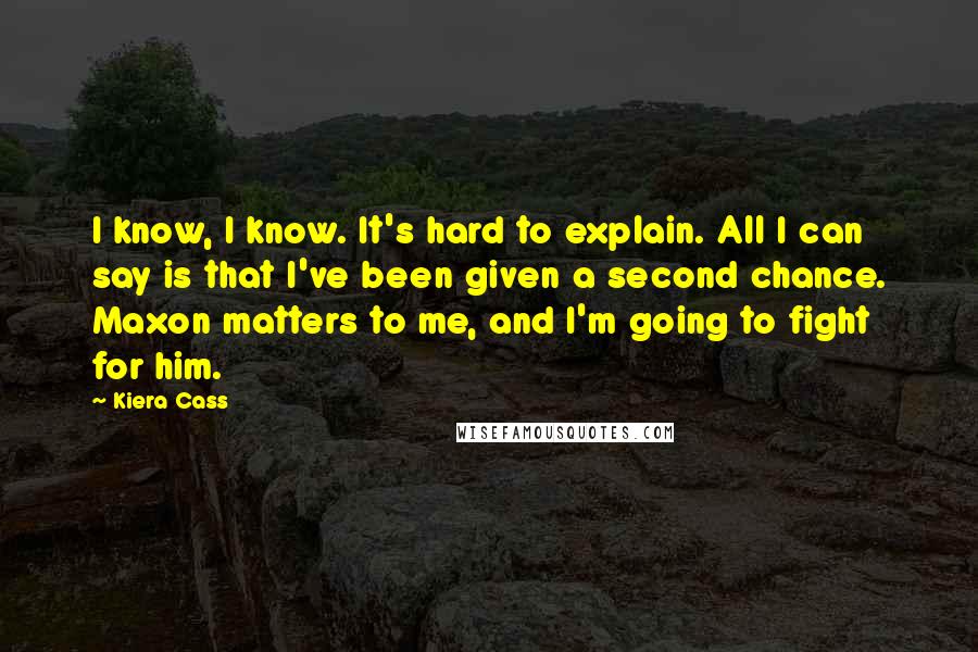 Kiera Cass Quotes: I know, I know. It's hard to explain. All I can say is that I've been given a second chance. Maxon matters to me, and I'm going to fight for him.