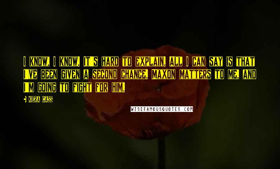 Kiera Cass Quotes: I know, I know. It's hard to explain. All I can say is that I've been given a second chance. Maxon matters to me, and I'm going to fight for him.