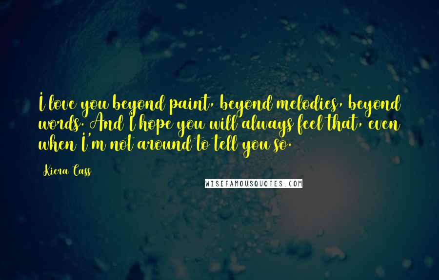 Kiera Cass Quotes: I love you beyond paint, beyond melodies, beyond words. And I hope you will always feel that, even when I'm not around to tell you so.