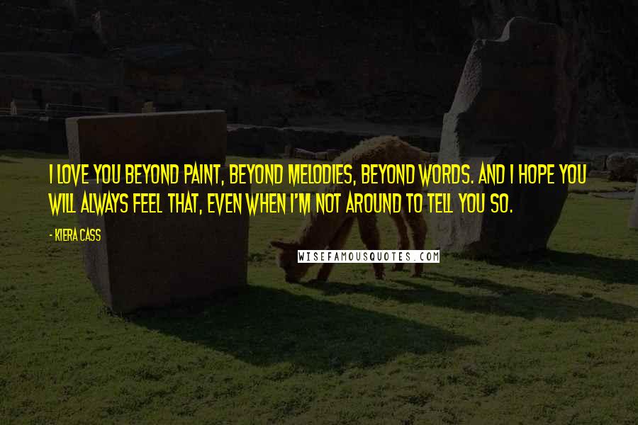 Kiera Cass Quotes: I love you beyond paint, beyond melodies, beyond words. And I hope you will always feel that, even when I'm not around to tell you so.