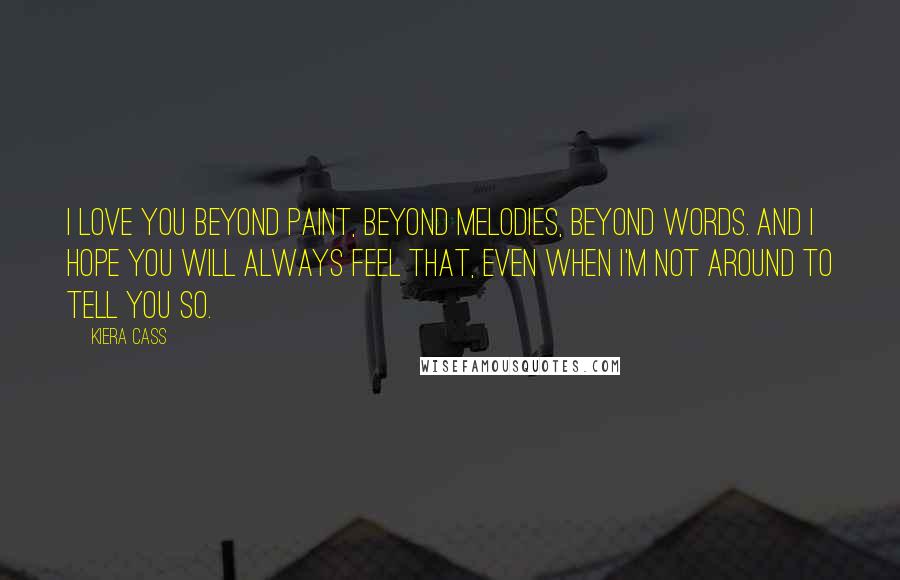 Kiera Cass Quotes: I love you beyond paint, beyond melodies, beyond words. And I hope you will always feel that, even when I'm not around to tell you so.