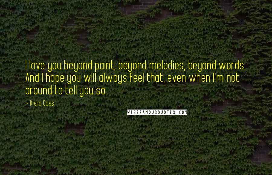 Kiera Cass Quotes: I love you beyond paint, beyond melodies, beyond words. And I hope you will always feel that, even when I'm not around to tell you so.