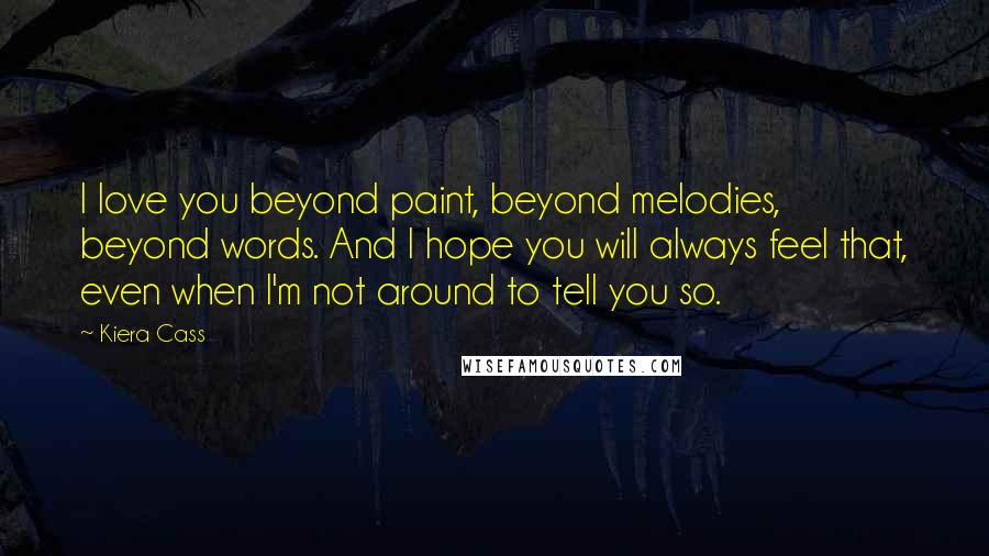 Kiera Cass Quotes: I love you beyond paint, beyond melodies, beyond words. And I hope you will always feel that, even when I'm not around to tell you so.