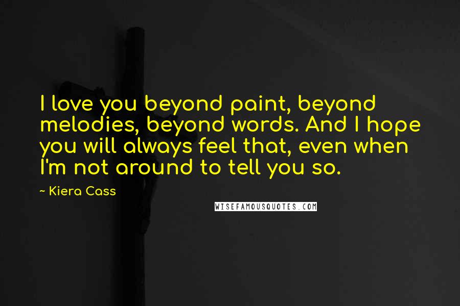 Kiera Cass Quotes: I love you beyond paint, beyond melodies, beyond words. And I hope you will always feel that, even when I'm not around to tell you so.
