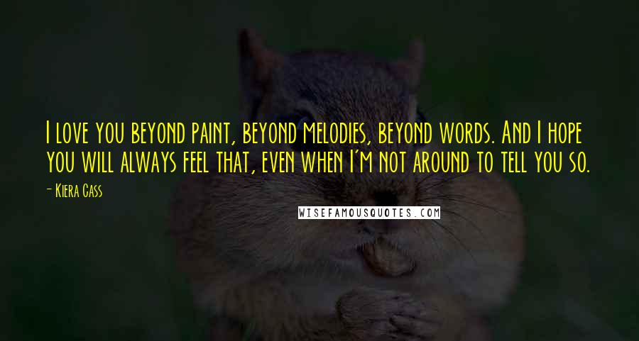 Kiera Cass Quotes: I love you beyond paint, beyond melodies, beyond words. And I hope you will always feel that, even when I'm not around to tell you so.