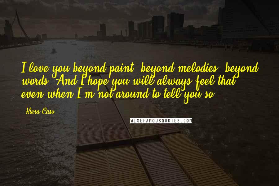 Kiera Cass Quotes: I love you beyond paint, beyond melodies, beyond words. And I hope you will always feel that, even when I'm not around to tell you so.