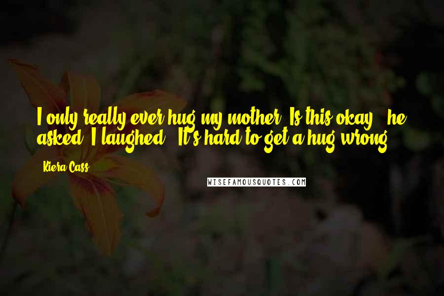 Kiera Cass Quotes: I only really ever hug my mother. Is this okay?" he asked. I laughed. "It's hard to get a hug wrong.