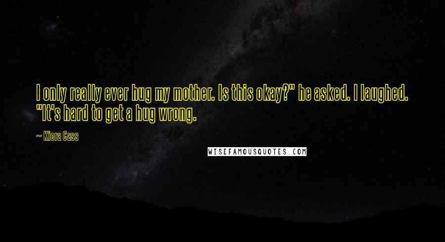 Kiera Cass Quotes: I only really ever hug my mother. Is this okay?" he asked. I laughed. "It's hard to get a hug wrong.