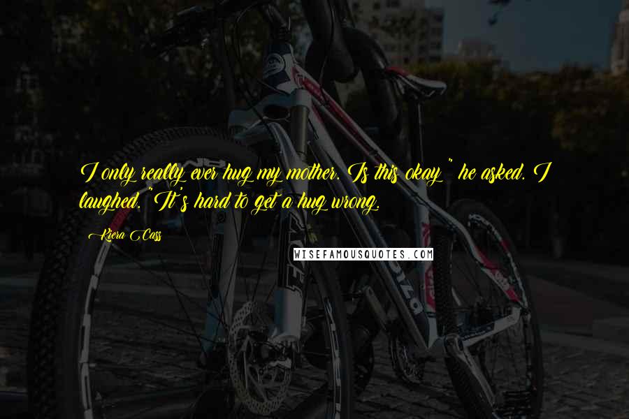 Kiera Cass Quotes: I only really ever hug my mother. Is this okay?" he asked. I laughed. "It's hard to get a hug wrong.