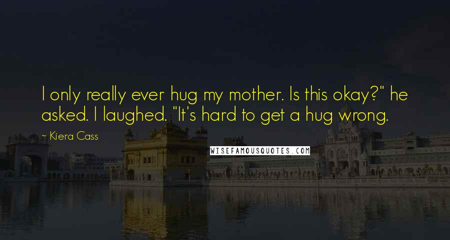 Kiera Cass Quotes: I only really ever hug my mother. Is this okay?" he asked. I laughed. "It's hard to get a hug wrong.