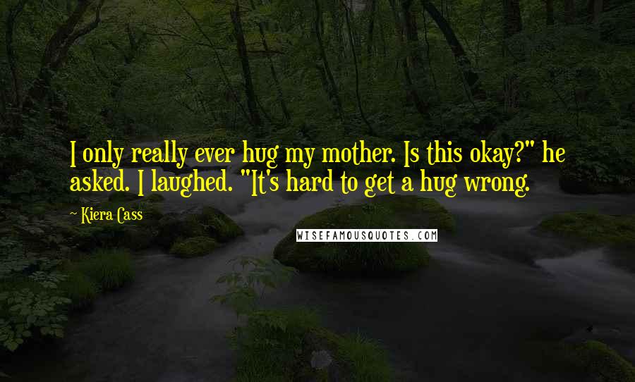 Kiera Cass Quotes: I only really ever hug my mother. Is this okay?" he asked. I laughed. "It's hard to get a hug wrong.