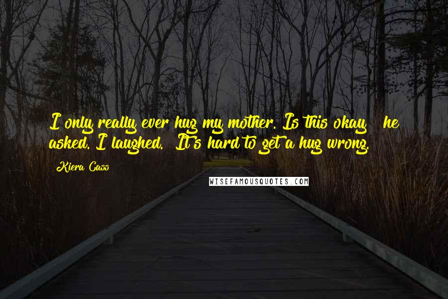 Kiera Cass Quotes: I only really ever hug my mother. Is this okay?" he asked. I laughed. "It's hard to get a hug wrong.