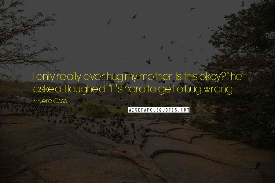 Kiera Cass Quotes: I only really ever hug my mother. Is this okay?" he asked. I laughed. "It's hard to get a hug wrong.