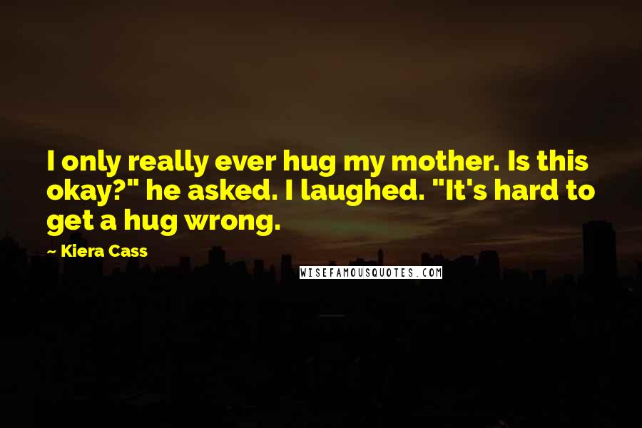 Kiera Cass Quotes: I only really ever hug my mother. Is this okay?" he asked. I laughed. "It's hard to get a hug wrong.