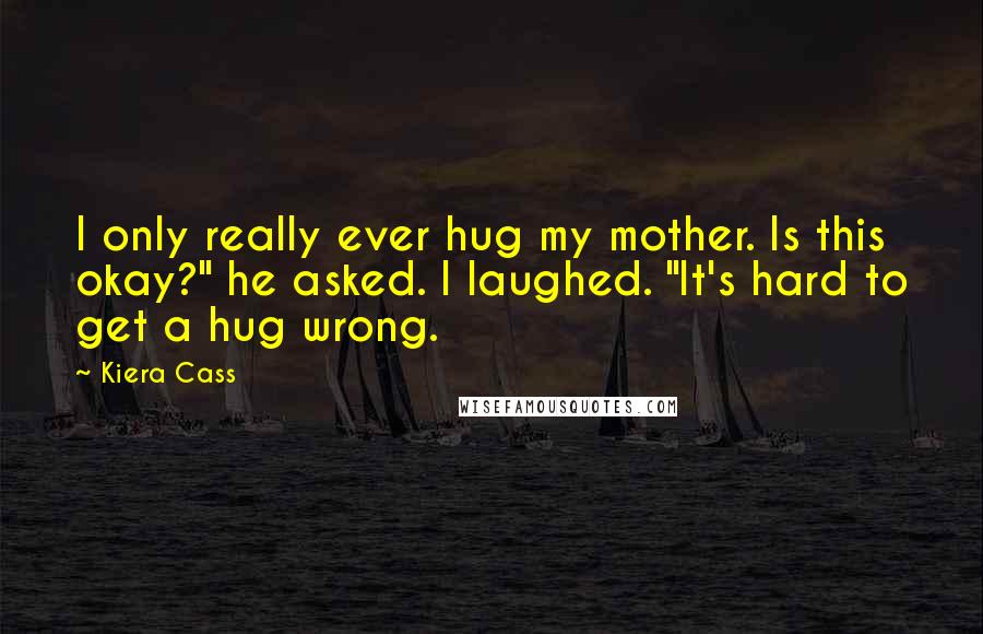 Kiera Cass Quotes: I only really ever hug my mother. Is this okay?" he asked. I laughed. "It's hard to get a hug wrong.