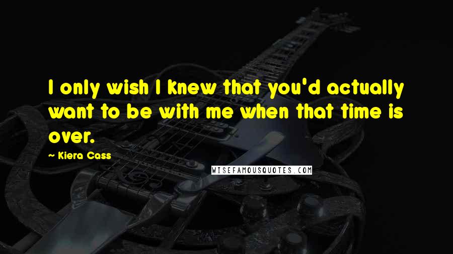 Kiera Cass Quotes: I only wish I knew that you'd actually want to be with me when that time is over.