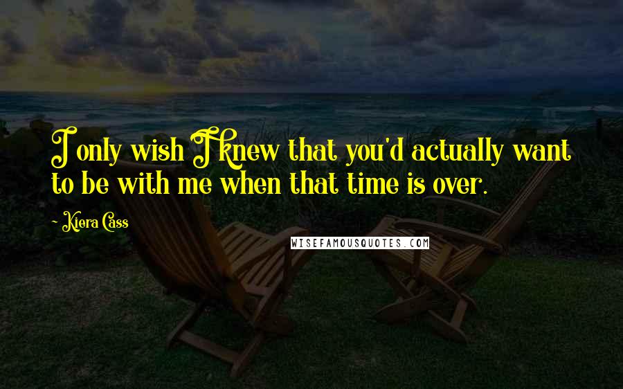 Kiera Cass Quotes: I only wish I knew that you'd actually want to be with me when that time is over.