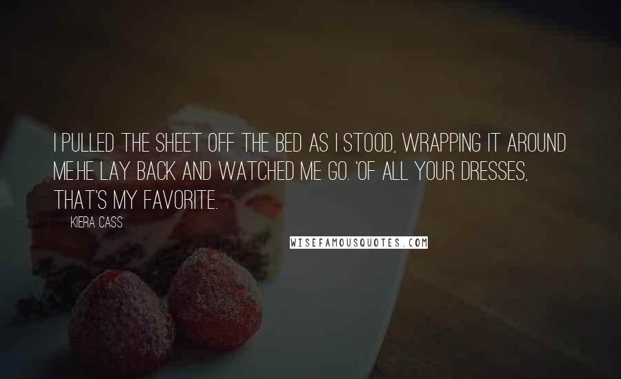 Kiera Cass Quotes: I pulled the sheet off the bed as i stood, wrapping it around me.He lay back and watched me go. 'Of all your dresses, that's my favorite.