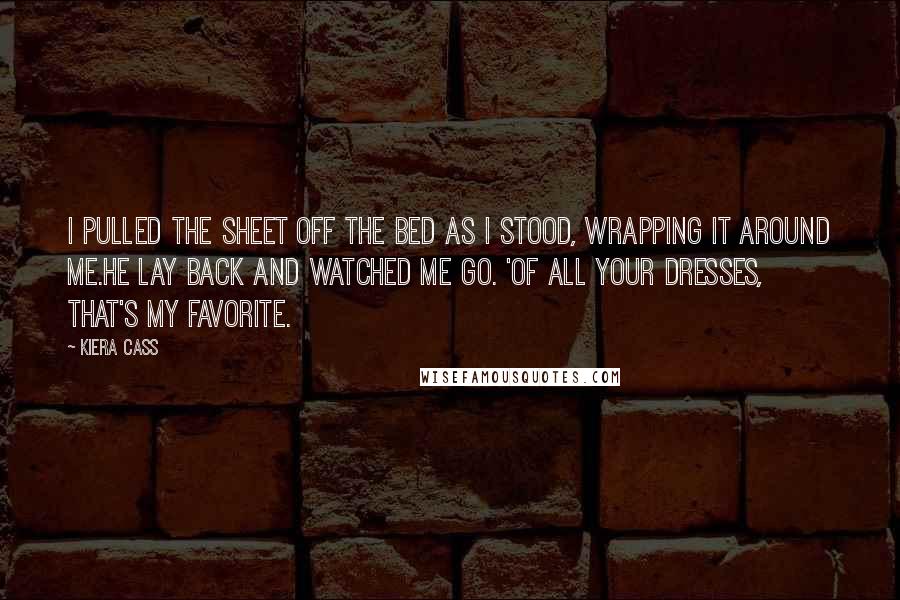 Kiera Cass Quotes: I pulled the sheet off the bed as i stood, wrapping it around me.He lay back and watched me go. 'Of all your dresses, that's my favorite.